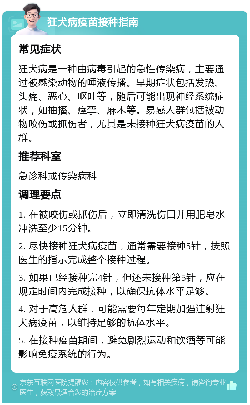 狂犬病疫苗接种指南 常见症状 狂犬病是一种由病毒引起的急性传染病，主要通过被感染动物的唾液传播。早期症状包括发热、头痛、恶心、呕吐等，随后可能出现神经系统症状，如抽搐、痉挛、麻木等。易感人群包括被动物咬伤或抓伤者，尤其是未接种狂犬病疫苗的人群。 推荐科室 急诊科或传染病科 调理要点 1. 在被咬伤或抓伤后，立即清洗伤口并用肥皂水冲洗至少15分钟。 2. 尽快接种狂犬病疫苗，通常需要接种5针，按照医生的指示完成整个接种过程。 3. 如果已经接种完4针，但还未接种第5针，应在规定时间内完成接种，以确保抗体水平足够。 4. 对于高危人群，可能需要每年定期加强注射狂犬病疫苗，以维持足够的抗体水平。 5. 在接种疫苗期间，避免剧烈运动和饮酒等可能影响免疫系统的行为。