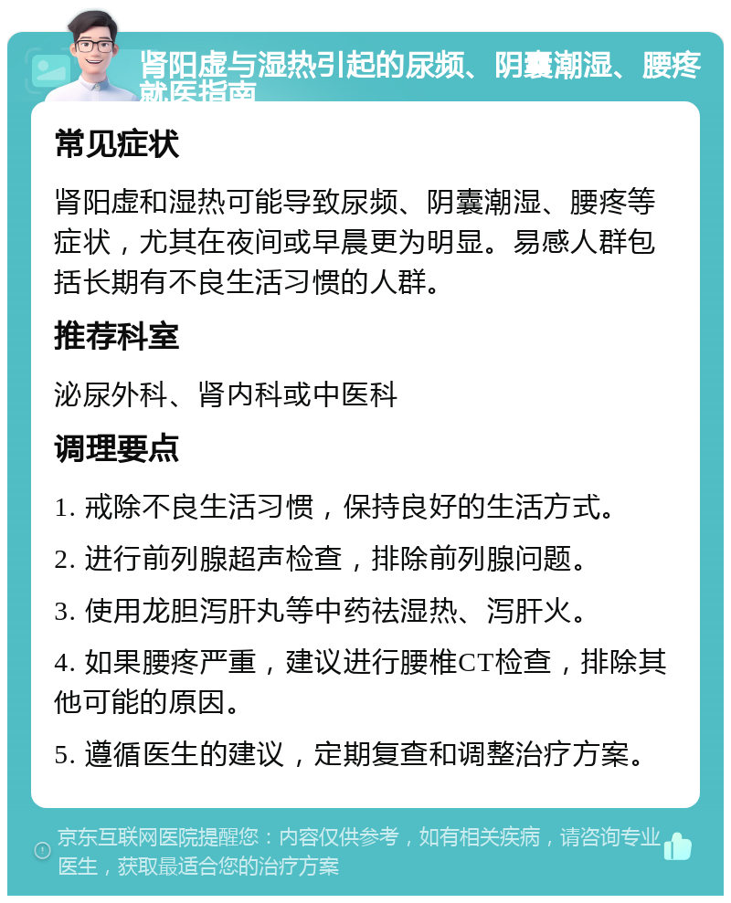 肾阳虚与湿热引起的尿频、阴囊潮湿、腰疼就医指南 常见症状 肾阳虚和湿热可能导致尿频、阴囊潮湿、腰疼等症状，尤其在夜间或早晨更为明显。易感人群包括长期有不良生活习惯的人群。 推荐科室 泌尿外科、肾内科或中医科 调理要点 1. 戒除不良生活习惯，保持良好的生活方式。 2. 进行前列腺超声检查，排除前列腺问题。 3. 使用龙胆泻肝丸等中药祛湿热、泻肝火。 4. 如果腰疼严重，建议进行腰椎CT检查，排除其他可能的原因。 5. 遵循医生的建议，定期复查和调整治疗方案。