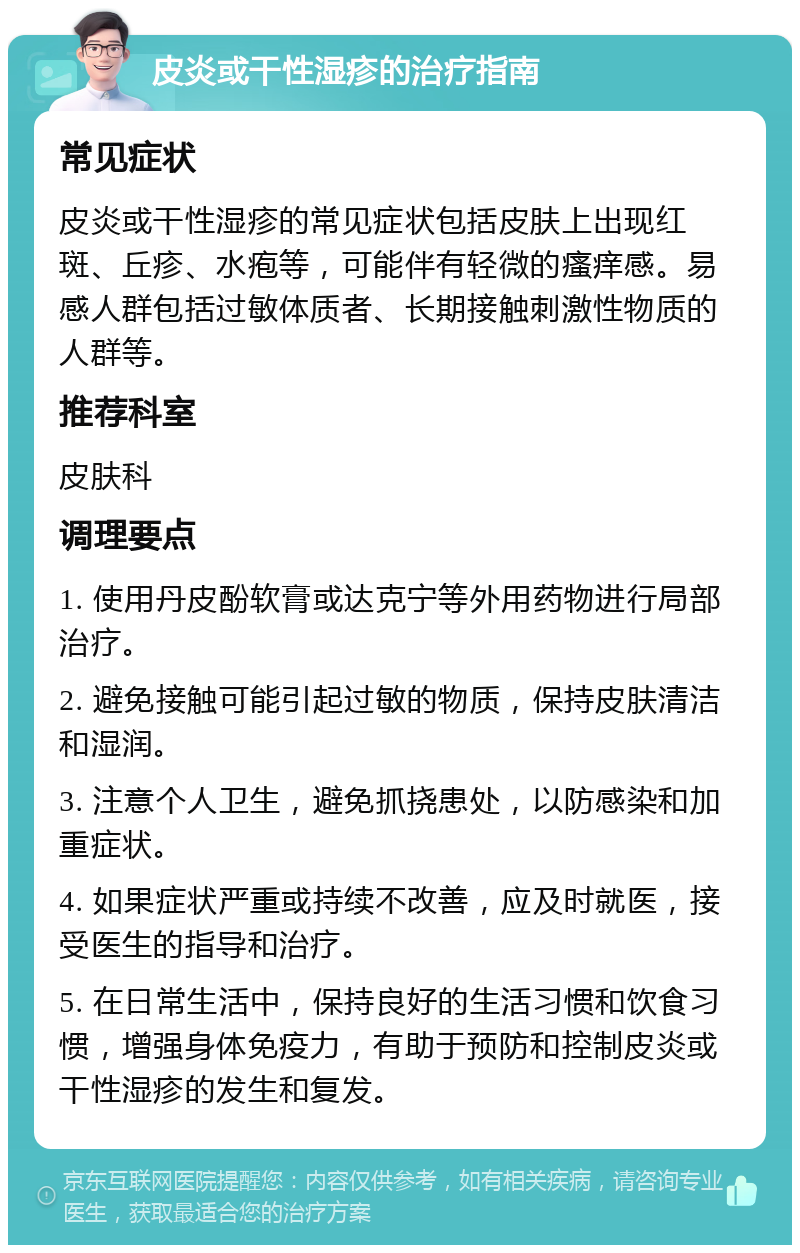 皮炎或干性湿疹的治疗指南 常见症状 皮炎或干性湿疹的常见症状包括皮肤上出现红斑、丘疹、水疱等，可能伴有轻微的瘙痒感。易感人群包括过敏体质者、长期接触刺激性物质的人群等。 推荐科室 皮肤科 调理要点 1. 使用丹皮酚软膏或达克宁等外用药物进行局部治疗。 2. 避免接触可能引起过敏的物质，保持皮肤清洁和湿润。 3. 注意个人卫生，避免抓挠患处，以防感染和加重症状。 4. 如果症状严重或持续不改善，应及时就医，接受医生的指导和治疗。 5. 在日常生活中，保持良好的生活习惯和饮食习惯，增强身体免疫力，有助于预防和控制皮炎或干性湿疹的发生和复发。