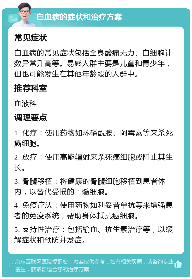 白血病的症状和治疗方案 常见症状 白血病的常见症状包括全身酸痛无力、白细胞计数异常升高等。易感人群主要是儿童和青少年，但也可能发生在其他年龄段的人群中。 推荐科室 血液科 调理要点 1. 化疗：使用药物如环磷酰胺、阿霉素等来杀死癌细胞。 2. 放疗：使用高能辐射来杀死癌细胞或阻止其生长。 3. 骨髓移植：将健康的骨髓细胞移植到患者体内，以替代受损的骨髓细胞。 4. 免疫疗法：使用药物如利妥昔单抗等来增强患者的免疫系统，帮助身体抵抗癌细胞。 5. 支持性治疗：包括输血、抗生素治疗等，以缓解症状和预防并发症。