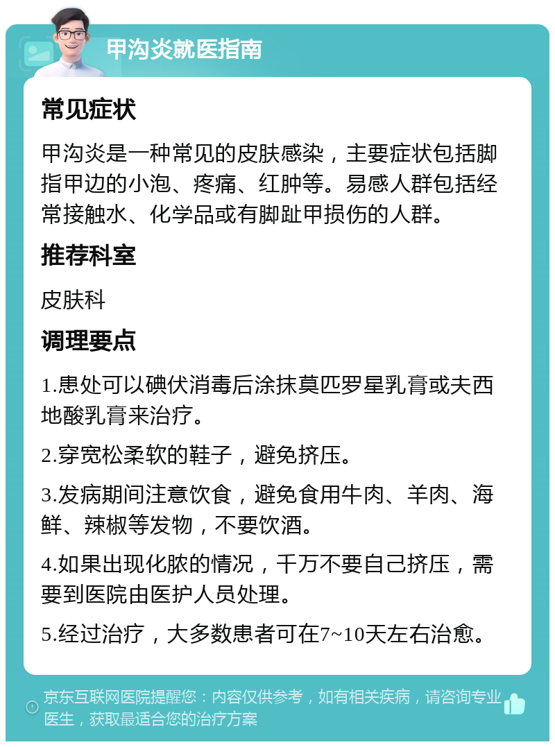 甲沟炎就医指南 常见症状 甲沟炎是一种常见的皮肤感染，主要症状包括脚指甲边的小泡、疼痛、红肿等。易感人群包括经常接触水、化学品或有脚趾甲损伤的人群。 推荐科室 皮肤科 调理要点 1.患处可以碘伏消毒后涂抹莫匹罗星乳膏或夫西地酸乳膏来治疗。 2.穿宽松柔软的鞋子，避免挤压。 3.发病期间注意饮食，避免食用牛肉、羊肉、海鲜、辣椒等发物，不要饮酒。 4.如果出现化脓的情况，千万不要自己挤压，需要到医院由医护人员处理。 5.经过治疗，大多数患者可在7~10天左右治愈。