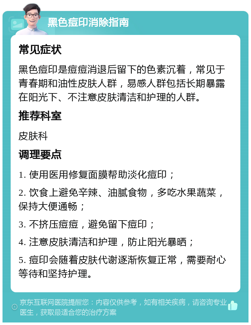 黑色痘印消除指南 常见症状 黑色痘印是痘痘消退后留下的色素沉着，常见于青春期和油性皮肤人群，易感人群包括长期暴露在阳光下、不注意皮肤清洁和护理的人群。 推荐科室 皮肤科 调理要点 1. 使用医用修复面膜帮助淡化痘印； 2. 饮食上避免辛辣、油腻食物，多吃水果蔬菜，保持大便通畅； 3. 不挤压痘痘，避免留下痘印； 4. 注意皮肤清洁和护理，防止阳光暴晒； 5. 痘印会随着皮肤代谢逐渐恢复正常，需要耐心等待和坚持护理。