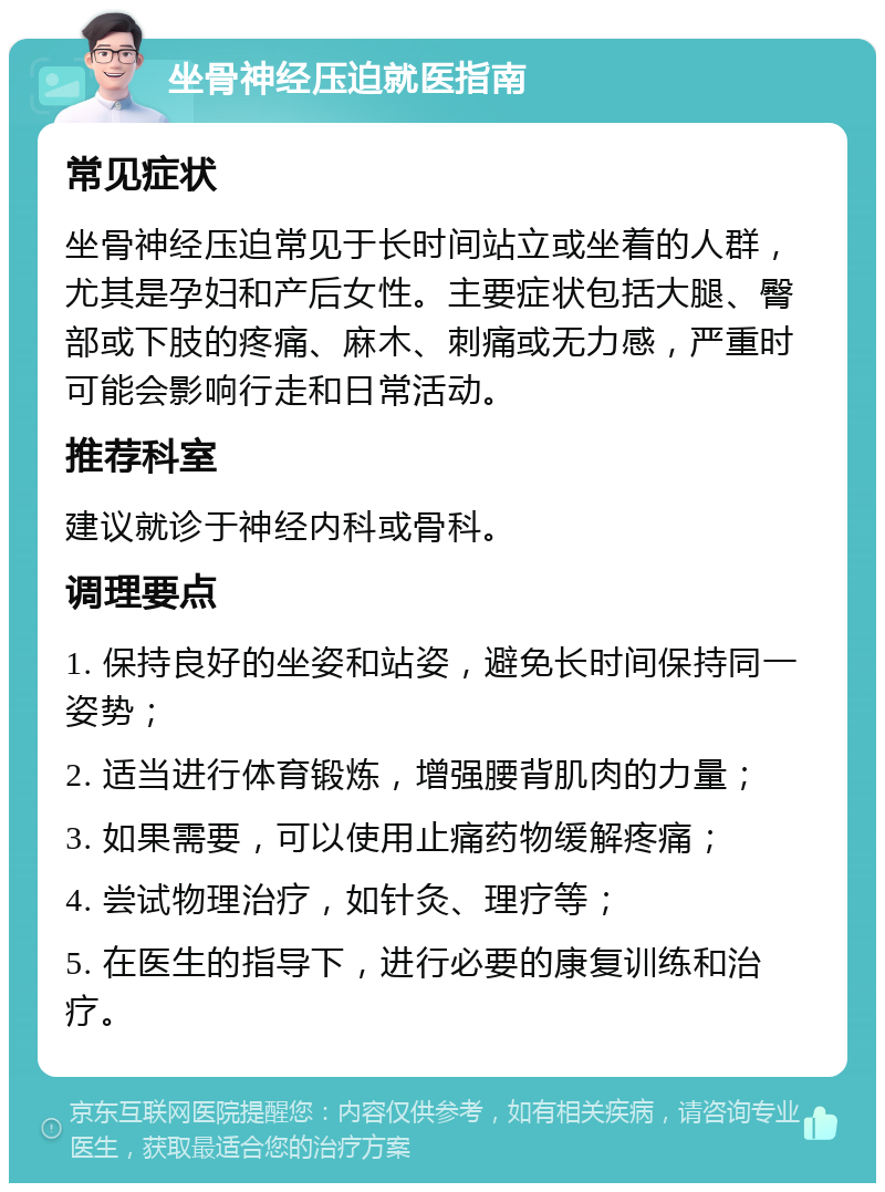 坐骨神经压迫就医指南 常见症状 坐骨神经压迫常见于长时间站立或坐着的人群，尤其是孕妇和产后女性。主要症状包括大腿、臀部或下肢的疼痛、麻木、刺痛或无力感，严重时可能会影响行走和日常活动。 推荐科室 建议就诊于神经内科或骨科。 调理要点 1. 保持良好的坐姿和站姿，避免长时间保持同一姿势； 2. 适当进行体育锻炼，增强腰背肌肉的力量； 3. 如果需要，可以使用止痛药物缓解疼痛； 4. 尝试物理治疗，如针灸、理疗等； 5. 在医生的指导下，进行必要的康复训练和治疗。