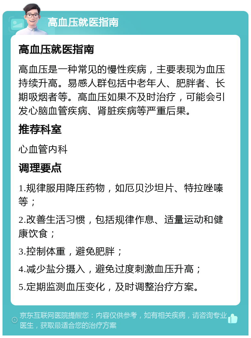 高血压就医指南 高血压就医指南 高血压是一种常见的慢性疾病，主要表现为血压持续升高。易感人群包括中老年人、肥胖者、长期吸烟者等。高血压如果不及时治疗，可能会引发心脑血管疾病、肾脏疾病等严重后果。 推荐科室 心血管内科 调理要点 1.规律服用降压药物，如厄贝沙坦片、特拉唑嗪等； 2.改善生活习惯，包括规律作息、适量运动和健康饮食； 3.控制体重，避免肥胖； 4.减少盐分摄入，避免过度刺激血压升高； 5.定期监测血压变化，及时调整治疗方案。