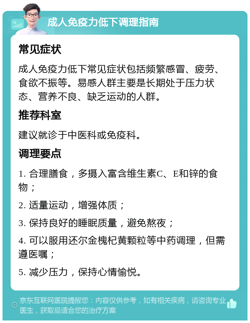 成人免疫力低下调理指南 常见症状 成人免疫力低下常见症状包括频繁感冒、疲劳、食欲不振等。易感人群主要是长期处于压力状态、营养不良、缺乏运动的人群。 推荐科室 建议就诊于中医科或免疫科。 调理要点 1. 合理膳食，多摄入富含维生素C、E和锌的食物； 2. 适量运动，增强体质； 3. 保持良好的睡眠质量，避免熬夜； 4. 可以服用还尔金槐杞黄颗粒等中药调理，但需遵医嘱； 5. 减少压力，保持心情愉悦。