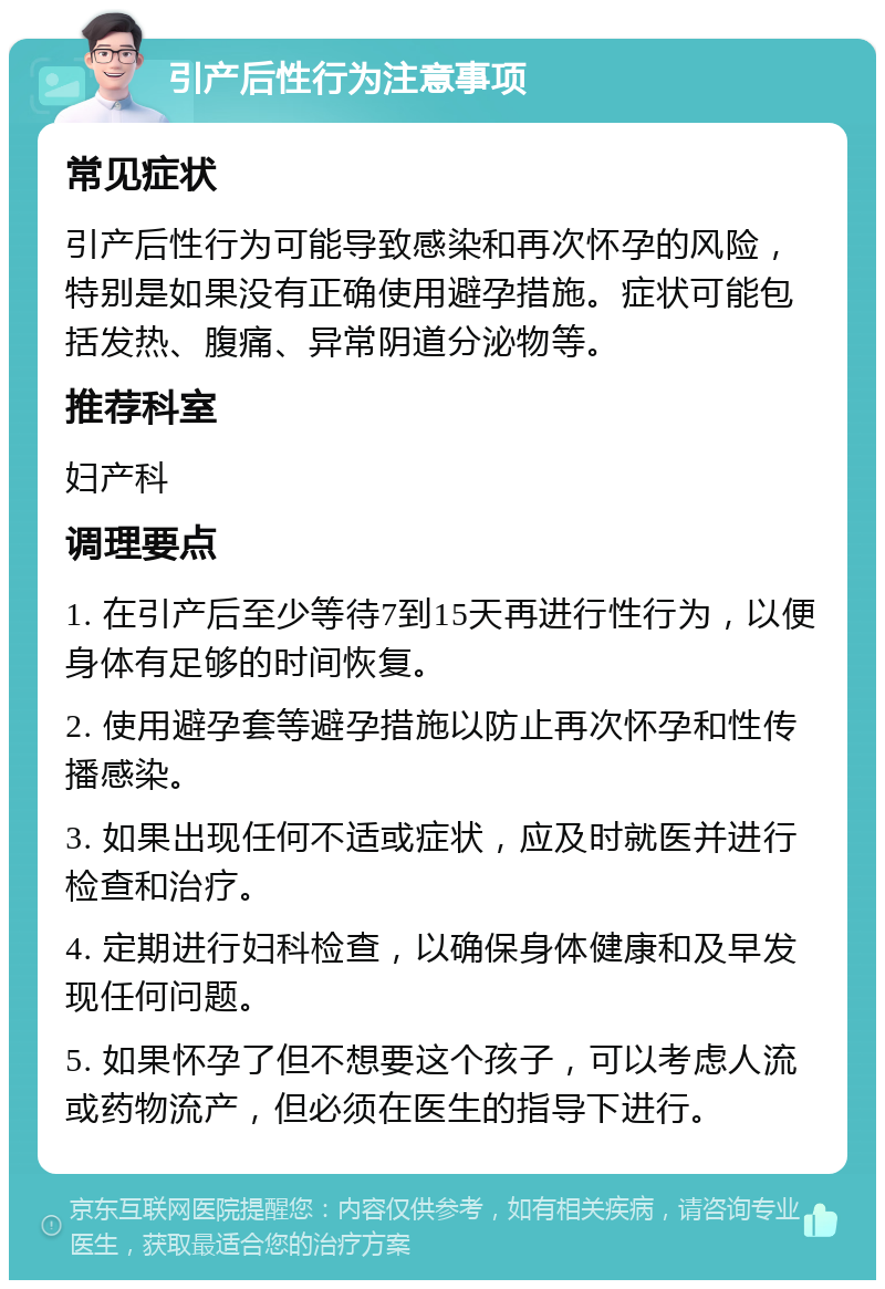 引产后性行为注意事项 常见症状 引产后性行为可能导致感染和再次怀孕的风险，特别是如果没有正确使用避孕措施。症状可能包括发热、腹痛、异常阴道分泌物等。 推荐科室 妇产科 调理要点 1. 在引产后至少等待7到15天再进行性行为，以便身体有足够的时间恢复。 2. 使用避孕套等避孕措施以防止再次怀孕和性传播感染。 3. 如果出现任何不适或症状，应及时就医并进行检查和治疗。 4. 定期进行妇科检查，以确保身体健康和及早发现任何问题。 5. 如果怀孕了但不想要这个孩子，可以考虑人流或药物流产，但必须在医生的指导下进行。