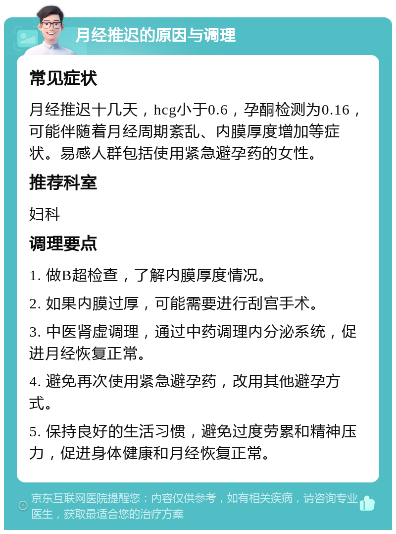 月经推迟的原因与调理 常见症状 月经推迟十几天，hcg小于0.6，孕酮检测为0.16，可能伴随着月经周期紊乱、内膜厚度增加等症状。易感人群包括使用紧急避孕药的女性。 推荐科室 妇科 调理要点 1. 做B超检查，了解内膜厚度情况。 2. 如果内膜过厚，可能需要进行刮宫手术。 3. 中医肾虚调理，通过中药调理内分泌系统，促进月经恢复正常。 4. 避免再次使用紧急避孕药，改用其他避孕方式。 5. 保持良好的生活习惯，避免过度劳累和精神压力，促进身体健康和月经恢复正常。