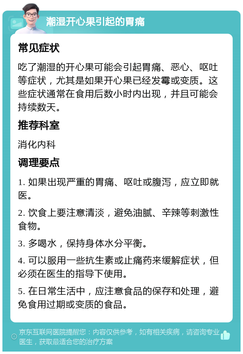 潮湿开心果引起的胃痛 常见症状 吃了潮湿的开心果可能会引起胃痛、恶心、呕吐等症状，尤其是如果开心果已经发霉或变质。这些症状通常在食用后数小时内出现，并且可能会持续数天。 推荐科室 消化内科 调理要点 1. 如果出现严重的胃痛、呕吐或腹泻，应立即就医。 2. 饮食上要注意清淡，避免油腻、辛辣等刺激性食物。 3. 多喝水，保持身体水分平衡。 4. 可以服用一些抗生素或止痛药来缓解症状，但必须在医生的指导下使用。 5. 在日常生活中，应注意食品的保存和处理，避免食用过期或变质的食品。