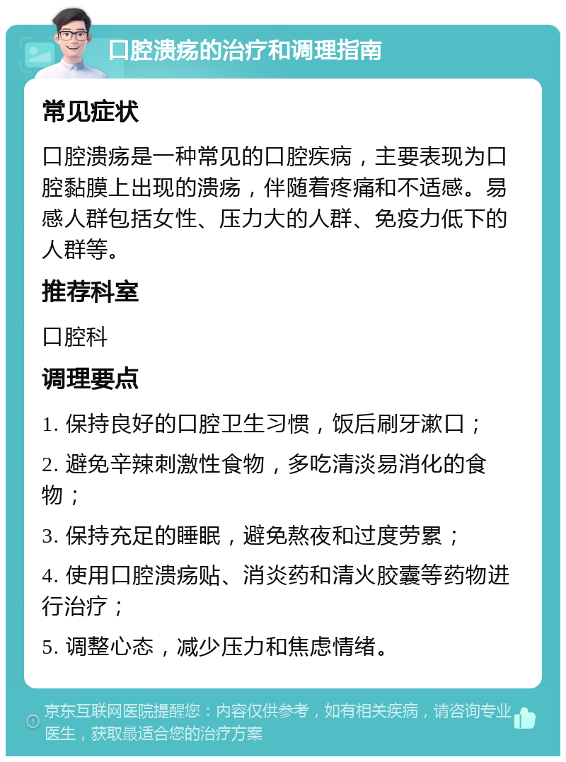 口腔溃疡的治疗和调理指南 常见症状 口腔溃疡是一种常见的口腔疾病，主要表现为口腔黏膜上出现的溃疡，伴随着疼痛和不适感。易感人群包括女性、压力大的人群、免疫力低下的人群等。 推荐科室 口腔科 调理要点 1. 保持良好的口腔卫生习惯，饭后刷牙漱口； 2. 避免辛辣刺激性食物，多吃清淡易消化的食物； 3. 保持充足的睡眠，避免熬夜和过度劳累； 4. 使用口腔溃疡贴、消炎药和清火胶囊等药物进行治疗； 5. 调整心态，减少压力和焦虑情绪。