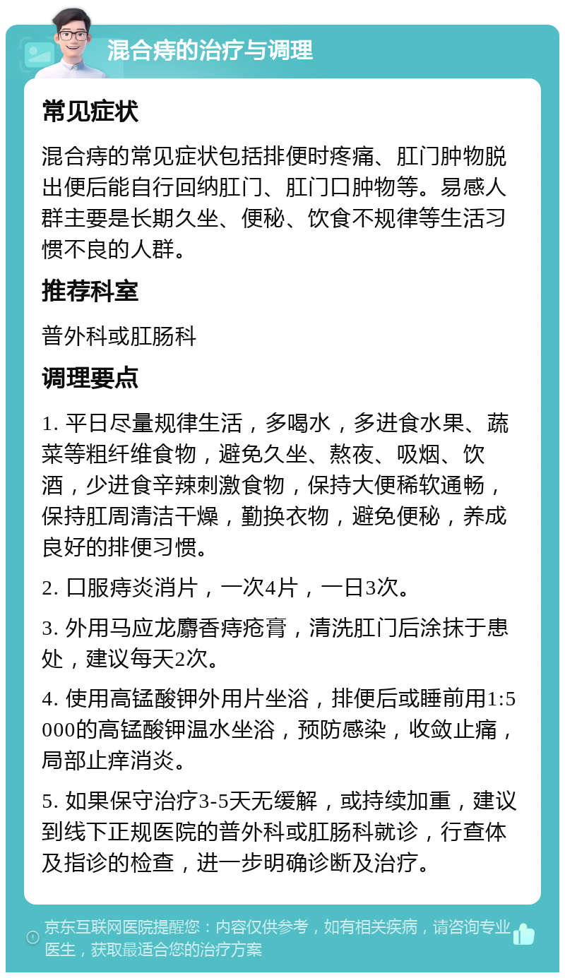 混合痔的治疗与调理 常见症状 混合痔的常见症状包括排便时疼痛、肛门肿物脱出便后能自行回纳肛门、肛门口肿物等。易感人群主要是长期久坐、便秘、饮食不规律等生活习惯不良的人群。 推荐科室 普外科或肛肠科 调理要点 1. 平日尽量规律生活，多喝水，多进食水果、蔬菜等粗纤维食物，避免久坐、熬夜、吸烟、饮酒，少进食辛辣刺激食物，保持大便稀软通畅，保持肛周清洁干燥，勤换衣物，避免便秘，养成良好的排便习惯。 2. 口服痔炎消片，一次4片，一日3次。 3. 外用马应龙麝香痔疮膏，清洗肛门后涂抹于患处，建议每天2次。 4. 使用高锰酸钾外用片坐浴，排便后或睡前用1:5000的高锰酸钾温水坐浴，预防感染，收敛止痛，局部止痒消炎。 5. 如果保守治疗3-5天无缓解，或持续加重，建议到线下正规医院的普外科或肛肠科就诊，行查体及指诊的检查，进一步明确诊断及治疗。