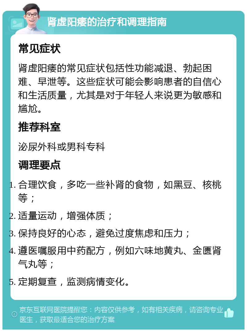 肾虚阳痿的治疗和调理指南 常见症状 肾虚阳痿的常见症状包括性功能减退、勃起困难、早泄等。这些症状可能会影响患者的自信心和生活质量，尤其是对于年轻人来说更为敏感和尴尬。 推荐科室 泌尿外科或男科专科 调理要点 合理饮食，多吃一些补肾的食物，如黑豆、核桃等； 适量运动，增强体质； 保持良好的心态，避免过度焦虑和压力； 遵医嘱服用中药配方，例如六味地黄丸、金匮肾气丸等； 定期复查，监测病情变化。