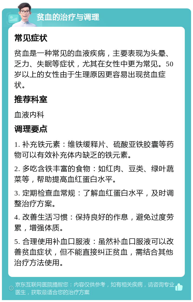 贫血的治疗与调理 常见症状 贫血是一种常见的血液疾病，主要表现为头晕、乏力、失眠等症状，尤其在女性中更为常见。50岁以上的女性由于生理原因更容易出现贫血症状。 推荐科室 血液内科 调理要点 1. 补充铁元素：维铁缓释片、硫酸亚铁胶囊等药物可以有效补充体内缺乏的铁元素。 2. 多吃含铁丰富的食物：如红肉、豆类、绿叶蔬菜等，帮助提高血红蛋白水平。 3. 定期检查血常规：了解血红蛋白水平，及时调整治疗方案。 4. 改善生活习惯：保持良好的作息，避免过度劳累，增强体质。 5. 合理使用补血口服液：虽然补血口服液可以改善贫血症状，但不能直接纠正贫血，需结合其他治疗方法使用。