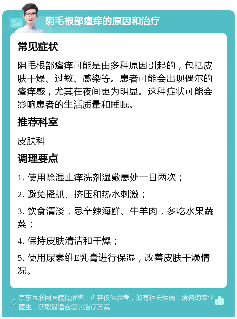 阴毛根部瘙痒的原因和治疗 常见症状 阴毛根部瘙痒可能是由多种原因引起的，包括皮肤干燥、过敏、感染等。患者可能会出现偶尔的瘙痒感，尤其在夜间更为明显。这种症状可能会影响患者的生活质量和睡眠。 推荐科室 皮肤科 调理要点 1. 使用除湿止痒洗剂湿敷患处一日两次； 2. 避免搔抓、挤压和热水刺激； 3. 饮食清淡，忌辛辣海鲜、牛羊肉，多吃水果蔬菜； 4. 保持皮肤清洁和干燥； 5. 使用尿素维E乳膏进行保湿，改善皮肤干燥情况。