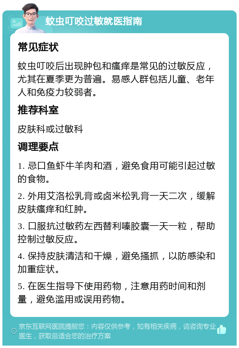 蚊虫叮咬过敏就医指南 常见症状 蚊虫叮咬后出现肿包和瘙痒是常见的过敏反应，尤其在夏季更为普遍。易感人群包括儿童、老年人和免疫力较弱者。 推荐科室 皮肤科或过敏科 调理要点 1. 忌口鱼虾牛羊肉和酒，避免食用可能引起过敏的食物。 2. 外用艾洛松乳膏或卤米松乳膏一天二次，缓解皮肤瘙痒和红肿。 3. 口服抗过敏药左西替利嗪胶囊一天一粒，帮助控制过敏反应。 4. 保持皮肤清洁和干燥，避免搔抓，以防感染和加重症状。 5. 在医生指导下使用药物，注意用药时间和剂量，避免滥用或误用药物。