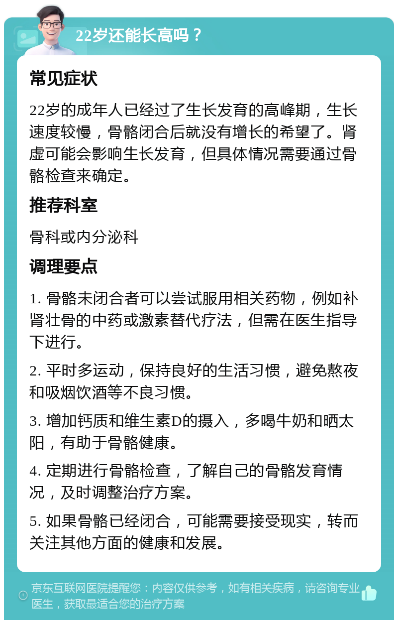 22岁还能长高吗？ 常见症状 22岁的成年人已经过了生长发育的高峰期，生长速度较慢，骨骼闭合后就没有增长的希望了。肾虚可能会影响生长发育，但具体情况需要通过骨骼检查来确定。 推荐科室 骨科或内分泌科 调理要点 1. 骨骼未闭合者可以尝试服用相关药物，例如补肾壮骨的中药或激素替代疗法，但需在医生指导下进行。 2. 平时多运动，保持良好的生活习惯，避免熬夜和吸烟饮酒等不良习惯。 3. 增加钙质和维生素D的摄入，多喝牛奶和晒太阳，有助于骨骼健康。 4. 定期进行骨骼检查，了解自己的骨骼发育情况，及时调整治疗方案。 5. 如果骨骼已经闭合，可能需要接受现实，转而关注其他方面的健康和发展。