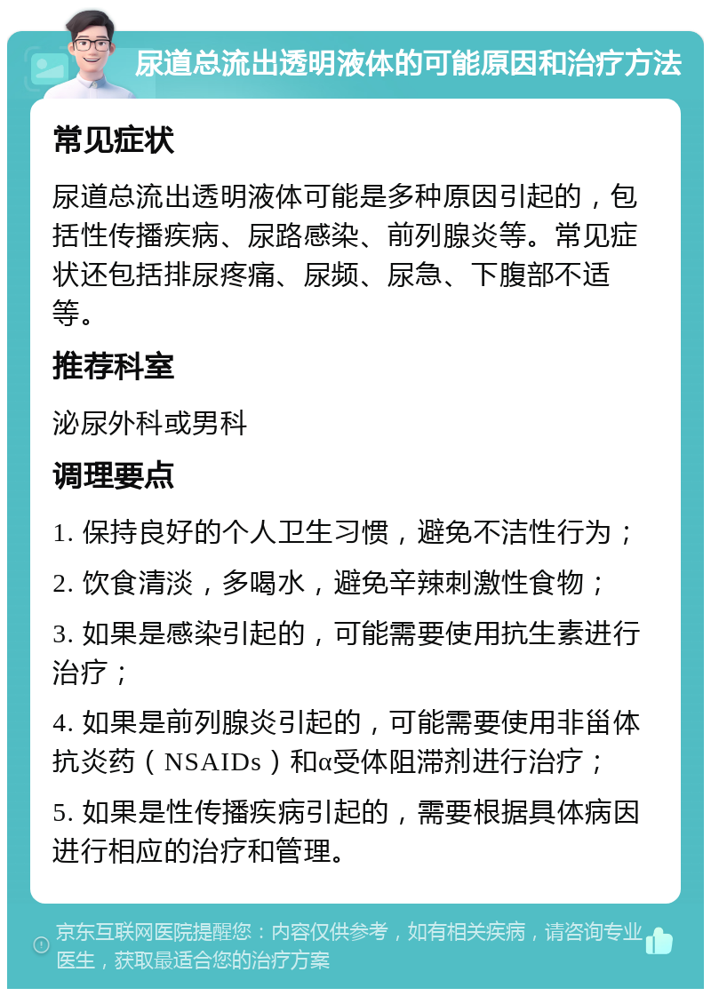 尿道总流出透明液体的可能原因和治疗方法 常见症状 尿道总流出透明液体可能是多种原因引起的，包括性传播疾病、尿路感染、前列腺炎等。常见症状还包括排尿疼痛、尿频、尿急、下腹部不适等。 推荐科室 泌尿外科或男科 调理要点 1. 保持良好的个人卫生习惯，避免不洁性行为； 2. 饮食清淡，多喝水，避免辛辣刺激性食物； 3. 如果是感染引起的，可能需要使用抗生素进行治疗； 4. 如果是前列腺炎引起的，可能需要使用非甾体抗炎药（NSAIDs）和α受体阻滞剂进行治疗； 5. 如果是性传播疾病引起的，需要根据具体病因进行相应的治疗和管理。