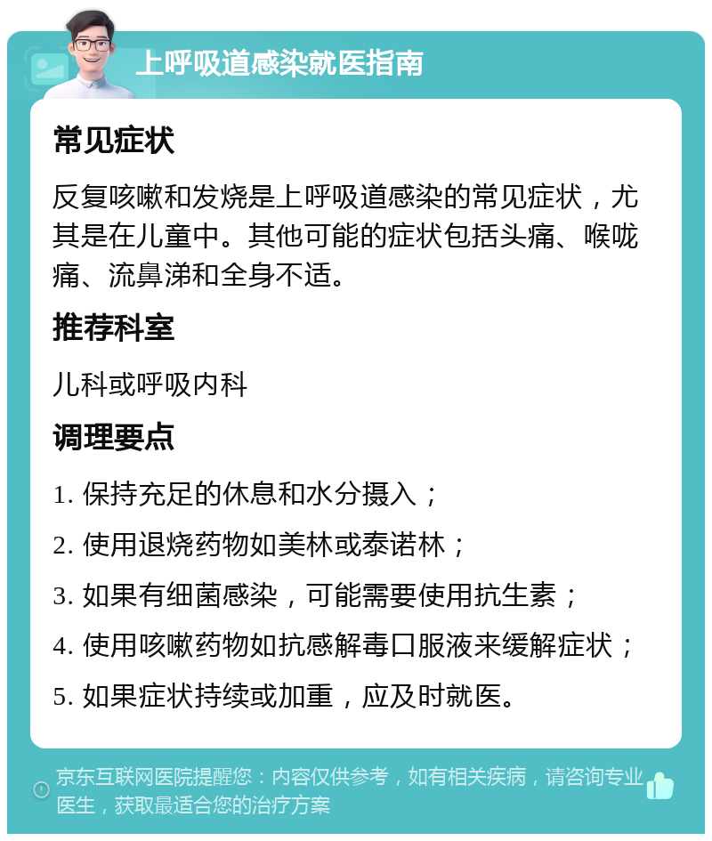 上呼吸道感染就医指南 常见症状 反复咳嗽和发烧是上呼吸道感染的常见症状，尤其是在儿童中。其他可能的症状包括头痛、喉咙痛、流鼻涕和全身不适。 推荐科室 儿科或呼吸内科 调理要点 1. 保持充足的休息和水分摄入； 2. 使用退烧药物如美林或泰诺林； 3. 如果有细菌感染，可能需要使用抗生素； 4. 使用咳嗽药物如抗感解毒口服液来缓解症状； 5. 如果症状持续或加重，应及时就医。