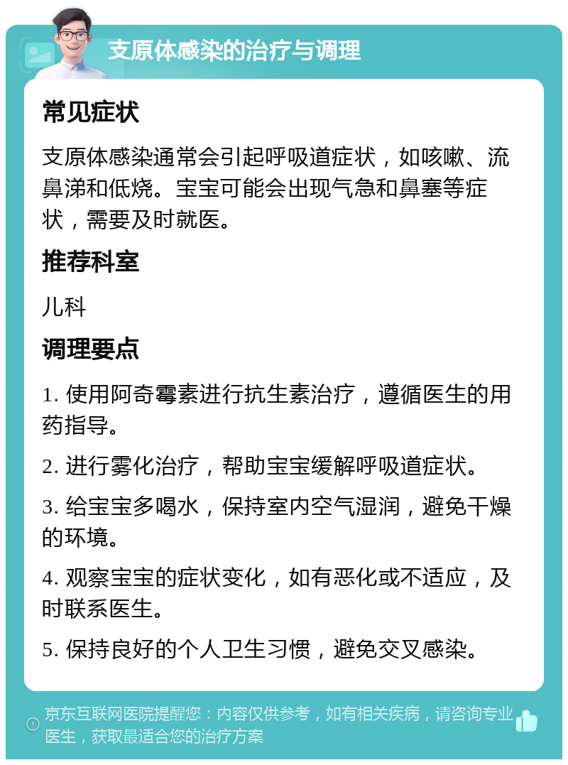 支原体感染的治疗与调理 常见症状 支原体感染通常会引起呼吸道症状，如咳嗽、流鼻涕和低烧。宝宝可能会出现气急和鼻塞等症状，需要及时就医。 推荐科室 儿科 调理要点 1. 使用阿奇霉素进行抗生素治疗，遵循医生的用药指导。 2. 进行雾化治疗，帮助宝宝缓解呼吸道症状。 3. 给宝宝多喝水，保持室内空气湿润，避免干燥的环境。 4. 观察宝宝的症状变化，如有恶化或不适应，及时联系医生。 5. 保持良好的个人卫生习惯，避免交叉感染。