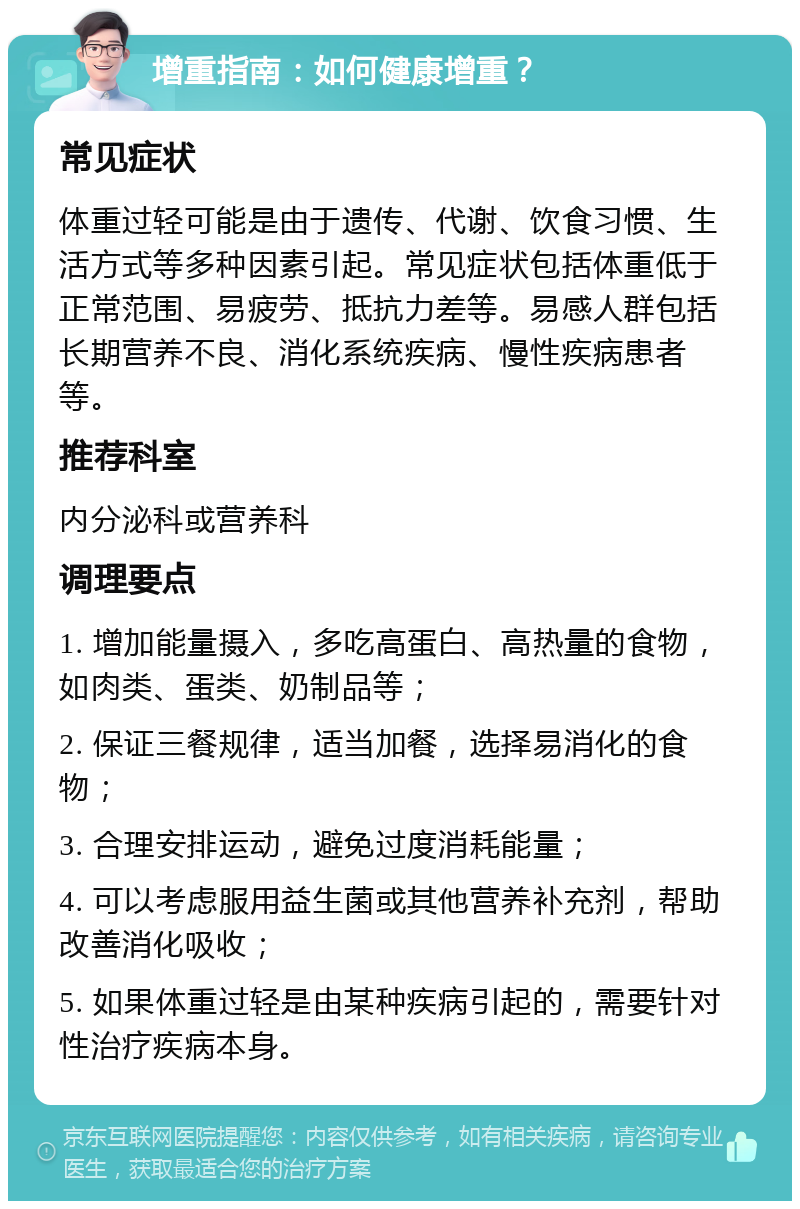 增重指南：如何健康增重？ 常见症状 体重过轻可能是由于遗传、代谢、饮食习惯、生活方式等多种因素引起。常见症状包括体重低于正常范围、易疲劳、抵抗力差等。易感人群包括长期营养不良、消化系统疾病、慢性疾病患者等。 推荐科室 内分泌科或营养科 调理要点 1. 增加能量摄入，多吃高蛋白、高热量的食物，如肉类、蛋类、奶制品等； 2. 保证三餐规律，适当加餐，选择易消化的食物； 3. 合理安排运动，避免过度消耗能量； 4. 可以考虑服用益生菌或其他营养补充剂，帮助改善消化吸收； 5. 如果体重过轻是由某种疾病引起的，需要针对性治疗疾病本身。