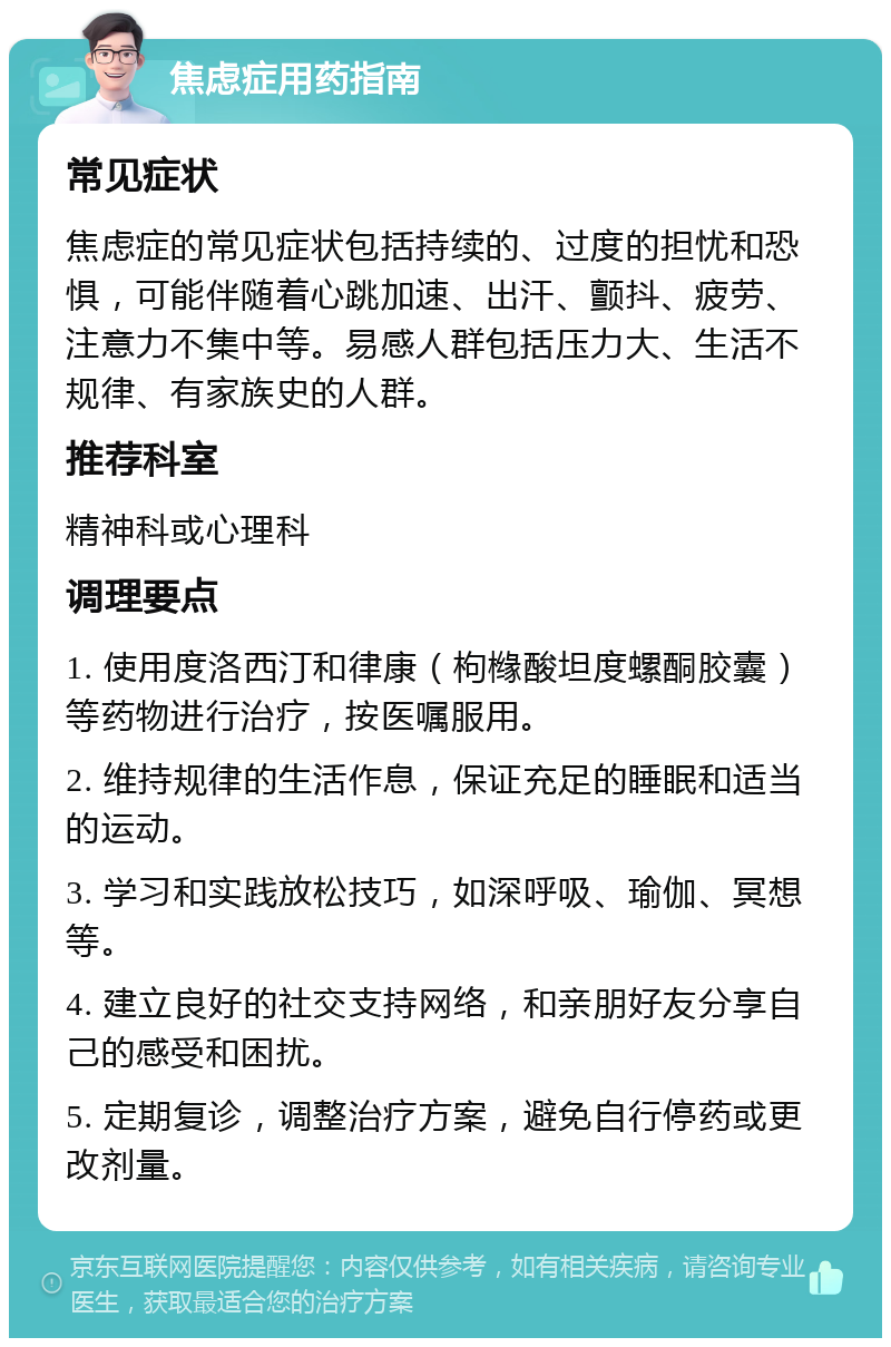 焦虑症用药指南 常见症状 焦虑症的常见症状包括持续的、过度的担忧和恐惧，可能伴随着心跳加速、出汗、颤抖、疲劳、注意力不集中等。易感人群包括压力大、生活不规律、有家族史的人群。 推荐科室 精神科或心理科 调理要点 1. 使用度洛西汀和律康（枸橼酸坦度螺酮胶囊）等药物进行治疗，按医嘱服用。 2. 维持规律的生活作息，保证充足的睡眠和适当的运动。 3. 学习和实践放松技巧，如深呼吸、瑜伽、冥想等。 4. 建立良好的社交支持网络，和亲朋好友分享自己的感受和困扰。 5. 定期复诊，调整治疗方案，避免自行停药或更改剂量。