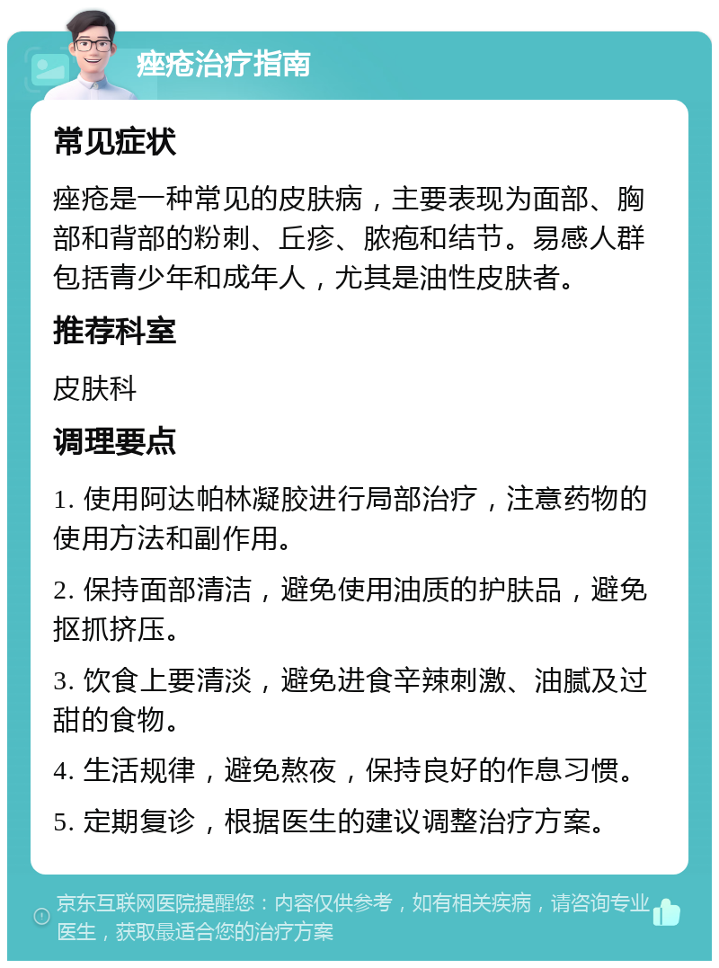 痤疮治疗指南 常见症状 痤疮是一种常见的皮肤病，主要表现为面部、胸部和背部的粉刺、丘疹、脓疱和结节。易感人群包括青少年和成年人，尤其是油性皮肤者。 推荐科室 皮肤科 调理要点 1. 使用阿达帕林凝胶进行局部治疗，注意药物的使用方法和副作用。 2. 保持面部清洁，避免使用油质的护肤品，避免抠抓挤压。 3. 饮食上要清淡，避免进食辛辣刺激、油腻及过甜的食物。 4. 生活规律，避免熬夜，保持良好的作息习惯。 5. 定期复诊，根据医生的建议调整治疗方案。