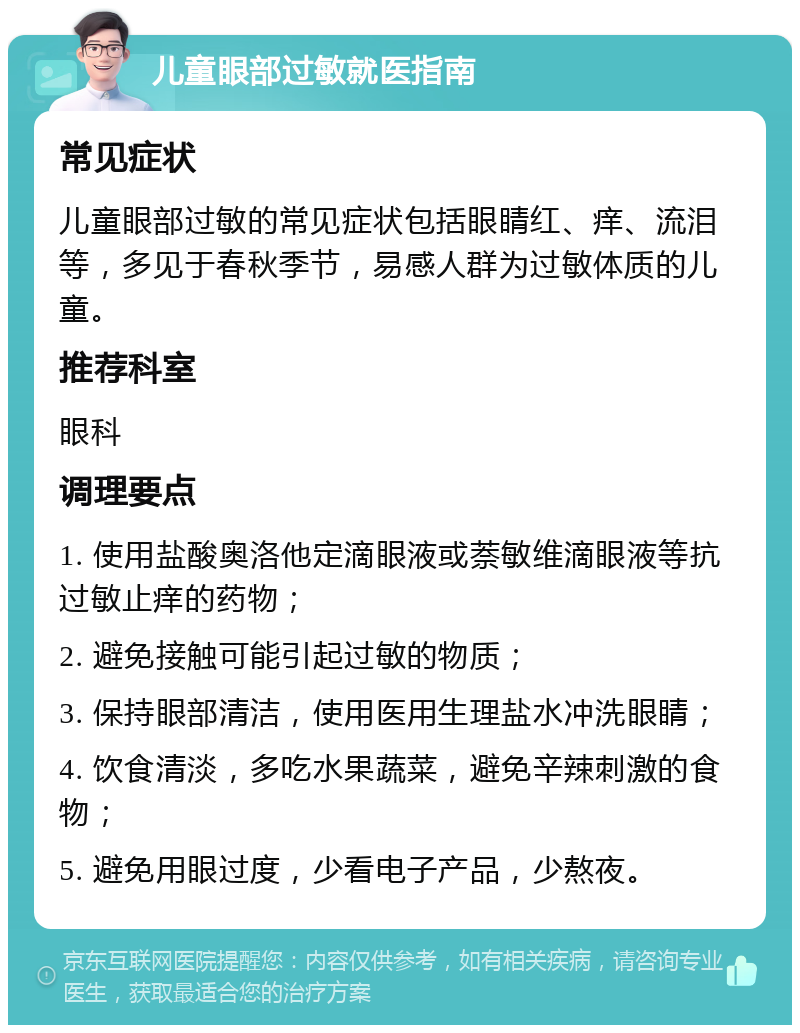 儿童眼部过敏就医指南 常见症状 儿童眼部过敏的常见症状包括眼睛红、痒、流泪等，多见于春秋季节，易感人群为过敏体质的儿童。 推荐科室 眼科 调理要点 1. 使用盐酸奥洛他定滴眼液或萘敏维滴眼液等抗过敏止痒的药物； 2. 避免接触可能引起过敏的物质； 3. 保持眼部清洁，使用医用生理盐水冲洗眼睛； 4. 饮食清淡，多吃水果蔬菜，避免辛辣刺激的食物； 5. 避免用眼过度，少看电子产品，少熬夜。