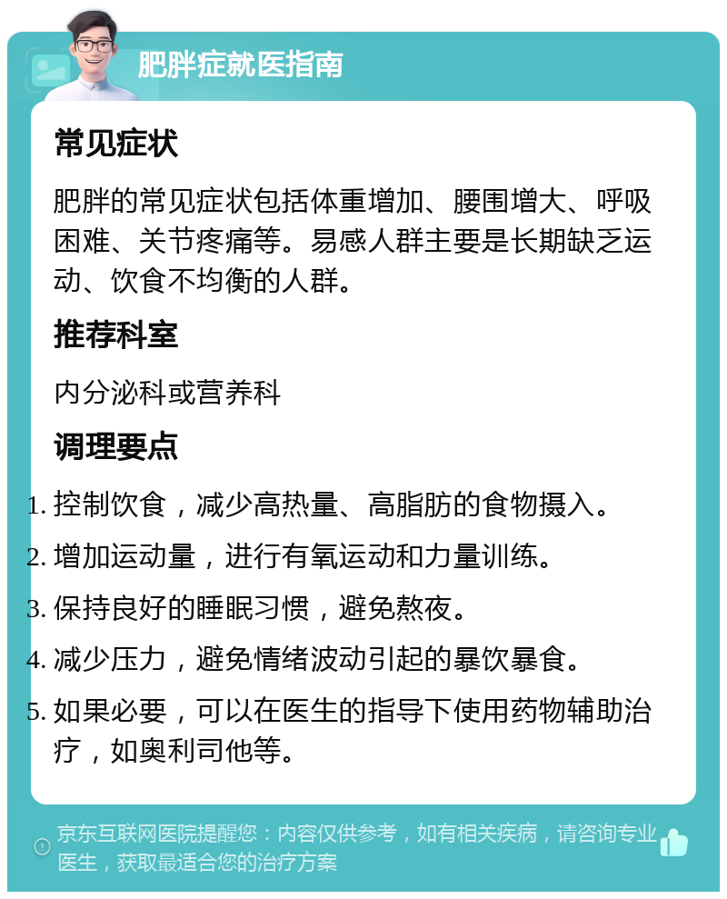 肥胖症就医指南 常见症状 肥胖的常见症状包括体重增加、腰围增大、呼吸困难、关节疼痛等。易感人群主要是长期缺乏运动、饮食不均衡的人群。 推荐科室 内分泌科或营养科 调理要点 控制饮食，减少高热量、高脂肪的食物摄入。 增加运动量，进行有氧运动和力量训练。 保持良好的睡眠习惯，避免熬夜。 减少压力，避免情绪波动引起的暴饮暴食。 如果必要，可以在医生的指导下使用药物辅助治疗，如奥利司他等。