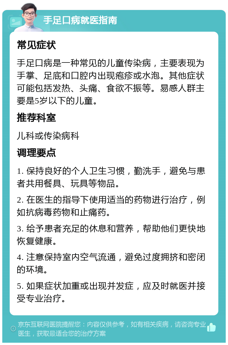 手足口病就医指南 常见症状 手足口病是一种常见的儿童传染病，主要表现为手掌、足底和口腔内出现疱疹或水泡。其他症状可能包括发热、头痛、食欲不振等。易感人群主要是5岁以下的儿童。 推荐科室 儿科或传染病科 调理要点 1. 保持良好的个人卫生习惯，勤洗手，避免与患者共用餐具、玩具等物品。 2. 在医生的指导下使用适当的药物进行治疗，例如抗病毒药物和止痛药。 3. 给予患者充足的休息和营养，帮助他们更快地恢复健康。 4. 注意保持室内空气流通，避免过度拥挤和密闭的环境。 5. 如果症状加重或出现并发症，应及时就医并接受专业治疗。