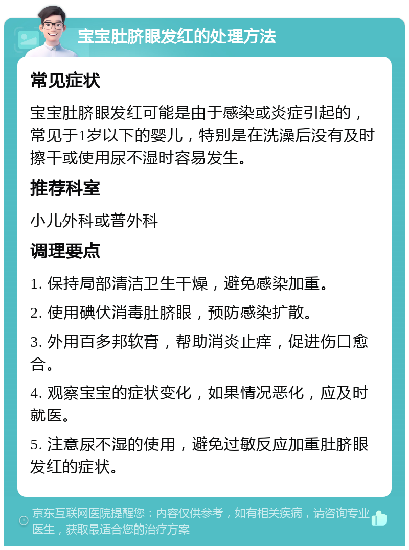 宝宝肚脐眼发红的处理方法 常见症状 宝宝肚脐眼发红可能是由于感染或炎症引起的，常见于1岁以下的婴儿，特别是在洗澡后没有及时擦干或使用尿不湿时容易发生。 推荐科室 小儿外科或普外科 调理要点 1. 保持局部清洁卫生干燥，避免感染加重。 2. 使用碘伏消毒肚脐眼，预防感染扩散。 3. 外用百多邦软膏，帮助消炎止痒，促进伤口愈合。 4. 观察宝宝的症状变化，如果情况恶化，应及时就医。 5. 注意尿不湿的使用，避免过敏反应加重肚脐眼发红的症状。