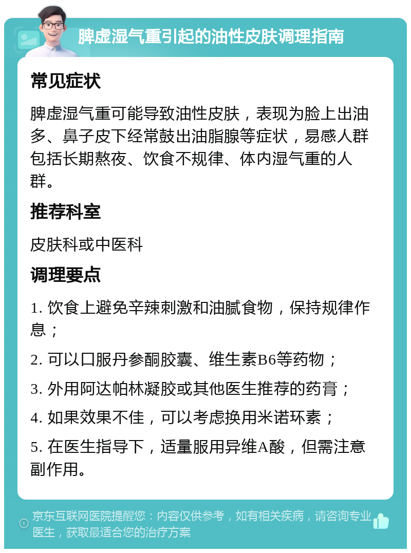 脾虚湿气重引起的油性皮肤调理指南 常见症状 脾虚湿气重可能导致油性皮肤，表现为脸上出油多、鼻子皮下经常鼓出油脂腺等症状，易感人群包括长期熬夜、饮食不规律、体内湿气重的人群。 推荐科室 皮肤科或中医科 调理要点 1. 饮食上避免辛辣刺激和油腻食物，保持规律作息； 2. 可以口服丹参酮胶囊、维生素B6等药物； 3. 外用阿达帕林凝胶或其他医生推荐的药膏； 4. 如果效果不佳，可以考虑换用米诺环素； 5. 在医生指导下，适量服用异维A酸，但需注意副作用。