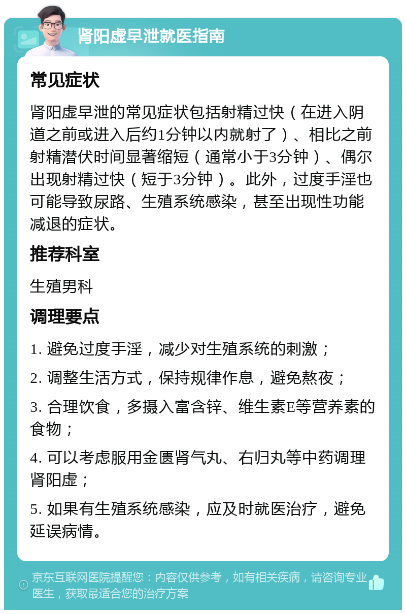 肾阳虚早泄就医指南 常见症状 肾阳虚早泄的常见症状包括射精过快（在进入阴道之前或进入后约1分钟以内就射了）、相比之前射精潜伏时间显著缩短（通常小于3分钟）、偶尔出现射精过快（短于3分钟）。此外，过度手淫也可能导致尿路、生殖系统感染，甚至出现性功能减退的症状。 推荐科室 生殖男科 调理要点 1. 避免过度手淫，减少对生殖系统的刺激； 2. 调整生活方式，保持规律作息，避免熬夜； 3. 合理饮食，多摄入富含锌、维生素E等营养素的食物； 4. 可以考虑服用金匮肾气丸、右归丸等中药调理肾阳虚； 5. 如果有生殖系统感染，应及时就医治疗，避免延误病情。