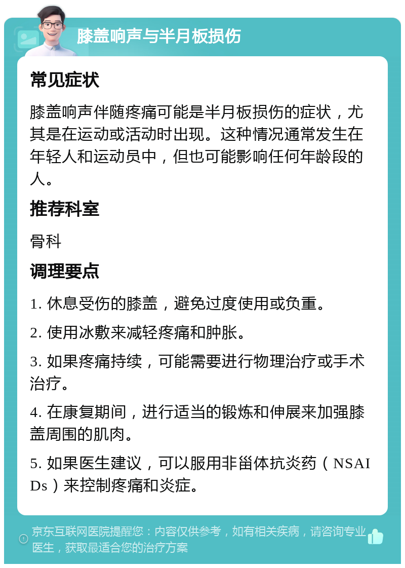 膝盖响声与半月板损伤 常见症状 膝盖响声伴随疼痛可能是半月板损伤的症状，尤其是在运动或活动时出现。这种情况通常发生在年轻人和运动员中，但也可能影响任何年龄段的人。 推荐科室 骨科 调理要点 1. 休息受伤的膝盖，避免过度使用或负重。 2. 使用冰敷来减轻疼痛和肿胀。 3. 如果疼痛持续，可能需要进行物理治疗或手术治疗。 4. 在康复期间，进行适当的锻炼和伸展来加强膝盖周围的肌肉。 5. 如果医生建议，可以服用非甾体抗炎药（NSAIDs）来控制疼痛和炎症。