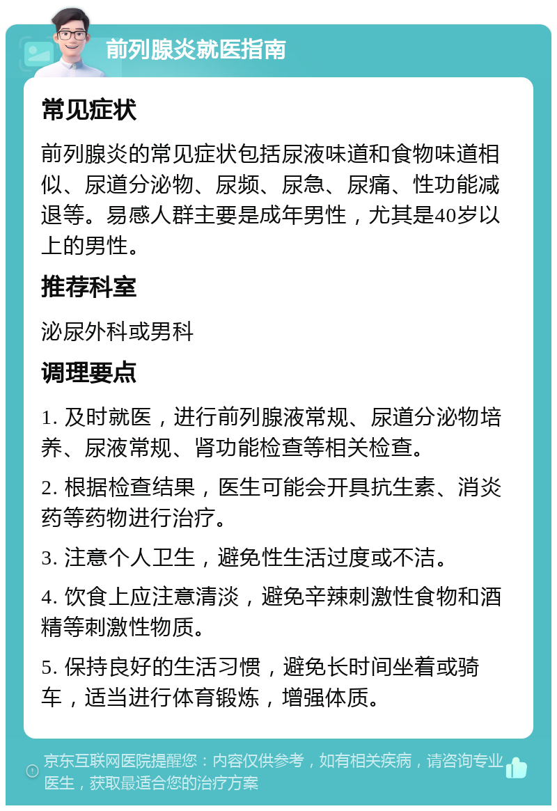 前列腺炎就医指南 常见症状 前列腺炎的常见症状包括尿液味道和食物味道相似、尿道分泌物、尿频、尿急、尿痛、性功能减退等。易感人群主要是成年男性，尤其是40岁以上的男性。 推荐科室 泌尿外科或男科 调理要点 1. 及时就医，进行前列腺液常规、尿道分泌物培养、尿液常规、肾功能检查等相关检查。 2. 根据检查结果，医生可能会开具抗生素、消炎药等药物进行治疗。 3. 注意个人卫生，避免性生活过度或不洁。 4. 饮食上应注意清淡，避免辛辣刺激性食物和酒精等刺激性物质。 5. 保持良好的生活习惯，避免长时间坐着或骑车，适当进行体育锻炼，增强体质。