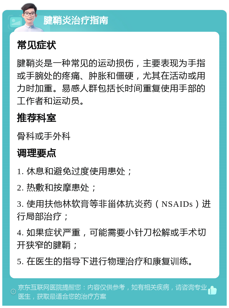 腱鞘炎治疗指南 常见症状 腱鞘炎是一种常见的运动损伤，主要表现为手指或手腕处的疼痛、肿胀和僵硬，尤其在活动或用力时加重。易感人群包括长时间重复使用手部的工作者和运动员。 推荐科室 骨科或手外科 调理要点 1. 休息和避免过度使用患处； 2. 热敷和按摩患处； 3. 使用扶他林软膏等非甾体抗炎药（NSAIDs）进行局部治疗； 4. 如果症状严重，可能需要小针刀松解或手术切开狭窄的腱鞘； 5. 在医生的指导下进行物理治疗和康复训练。