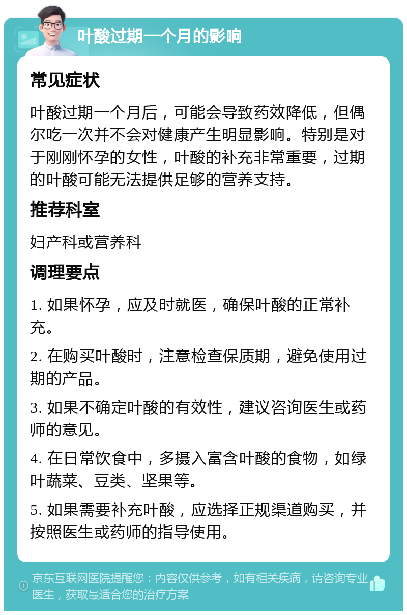 叶酸过期一个月的影响 常见症状 叶酸过期一个月后，可能会导致药效降低，但偶尔吃一次并不会对健康产生明显影响。特别是对于刚刚怀孕的女性，叶酸的补充非常重要，过期的叶酸可能无法提供足够的营养支持。 推荐科室 妇产科或营养科 调理要点 1. 如果怀孕，应及时就医，确保叶酸的正常补充。 2. 在购买叶酸时，注意检查保质期，避免使用过期的产品。 3. 如果不确定叶酸的有效性，建议咨询医生或药师的意见。 4. 在日常饮食中，多摄入富含叶酸的食物，如绿叶蔬菜、豆类、坚果等。 5. 如果需要补充叶酸，应选择正规渠道购买，并按照医生或药师的指导使用。