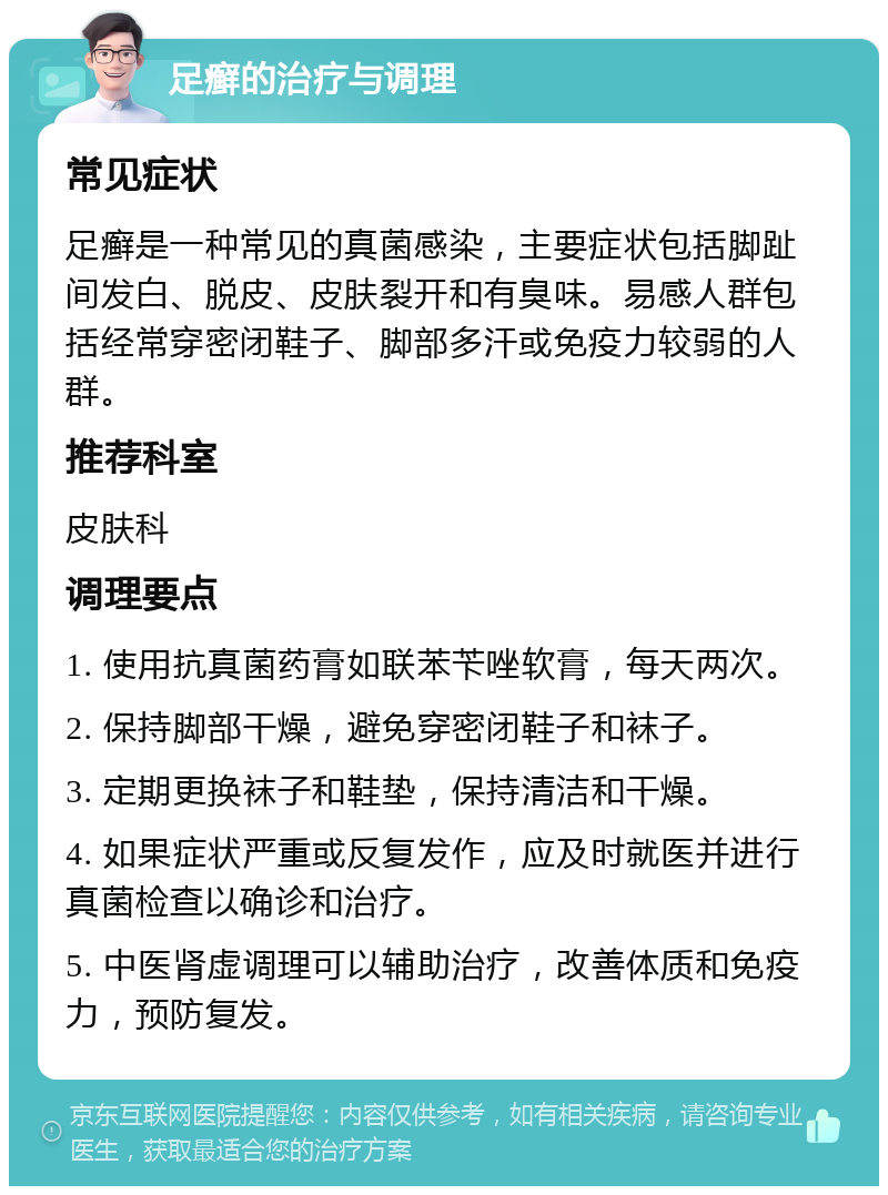 足癣的治疗与调理 常见症状 足癣是一种常见的真菌感染，主要症状包括脚趾间发白、脱皮、皮肤裂开和有臭味。易感人群包括经常穿密闭鞋子、脚部多汗或免疫力较弱的人群。 推荐科室 皮肤科 调理要点 1. 使用抗真菌药膏如联苯苄唑软膏，每天两次。 2. 保持脚部干燥，避免穿密闭鞋子和袜子。 3. 定期更换袜子和鞋垫，保持清洁和干燥。 4. 如果症状严重或反复发作，应及时就医并进行真菌检查以确诊和治疗。 5. 中医肾虚调理可以辅助治疗，改善体质和免疫力，预防复发。