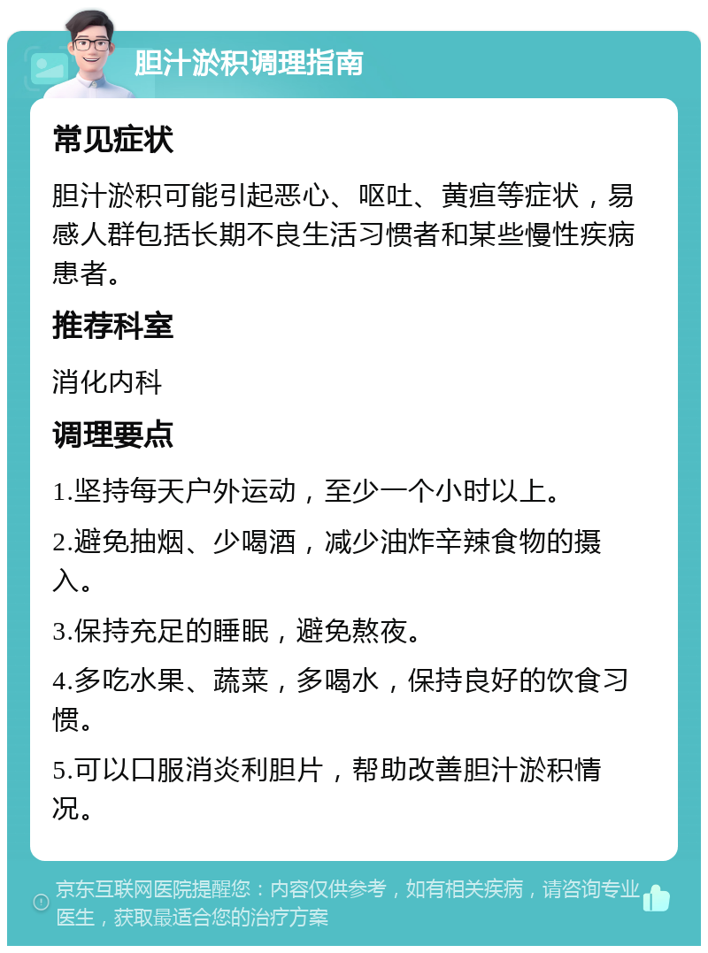 胆汁淤积调理指南 常见症状 胆汁淤积可能引起恶心、呕吐、黄疸等症状，易感人群包括长期不良生活习惯者和某些慢性疾病患者。 推荐科室 消化内科 调理要点 1.坚持每天户外运动，至少一个小时以上。 2.避免抽烟、少喝酒，减少油炸辛辣食物的摄入。 3.保持充足的睡眠，避免熬夜。 4.多吃水果、蔬菜，多喝水，保持良好的饮食习惯。 5.可以口服消炎利胆片，帮助改善胆汁淤积情况。