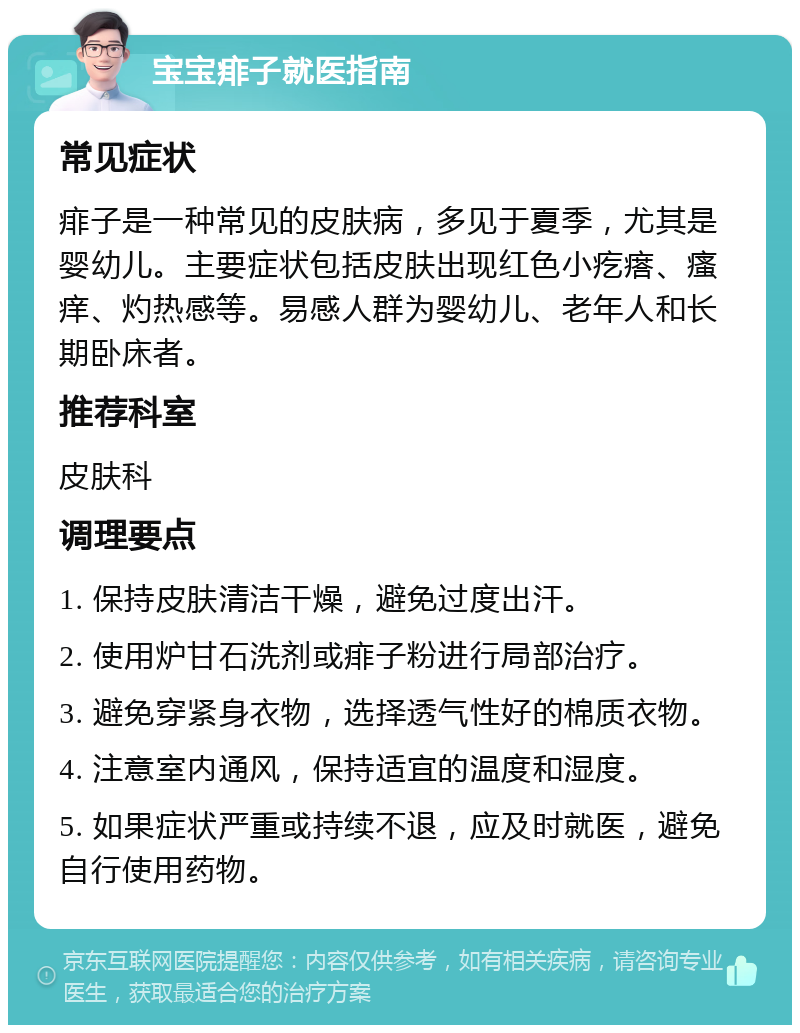 宝宝痱子就医指南 常见症状 痱子是一种常见的皮肤病，多见于夏季，尤其是婴幼儿。主要症状包括皮肤出现红色小疙瘩、瘙痒、灼热感等。易感人群为婴幼儿、老年人和长期卧床者。 推荐科室 皮肤科 调理要点 1. 保持皮肤清洁干燥，避免过度出汗。 2. 使用炉甘石洗剂或痱子粉进行局部治疗。 3. 避免穿紧身衣物，选择透气性好的棉质衣物。 4. 注意室内通风，保持适宜的温度和湿度。 5. 如果症状严重或持续不退，应及时就医，避免自行使用药物。