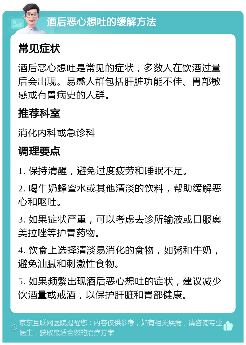 酒后恶心想吐的缓解方法 常见症状 酒后恶心想吐是常见的症状，多数人在饮酒过量后会出现。易感人群包括肝脏功能不佳、胃部敏感或有胃病史的人群。 推荐科室 消化内科或急诊科 调理要点 1. 保持清醒，避免过度疲劳和睡眠不足。 2. 喝牛奶蜂蜜水或其他清淡的饮料，帮助缓解恶心和呕吐。 3. 如果症状严重，可以考虑去诊所输液或口服奥美拉唑等护胃药物。 4. 饮食上选择清淡易消化的食物，如粥和牛奶，避免油腻和刺激性食物。 5. 如果频繁出现酒后恶心想吐的症状，建议减少饮酒量或戒酒，以保护肝脏和胃部健康。