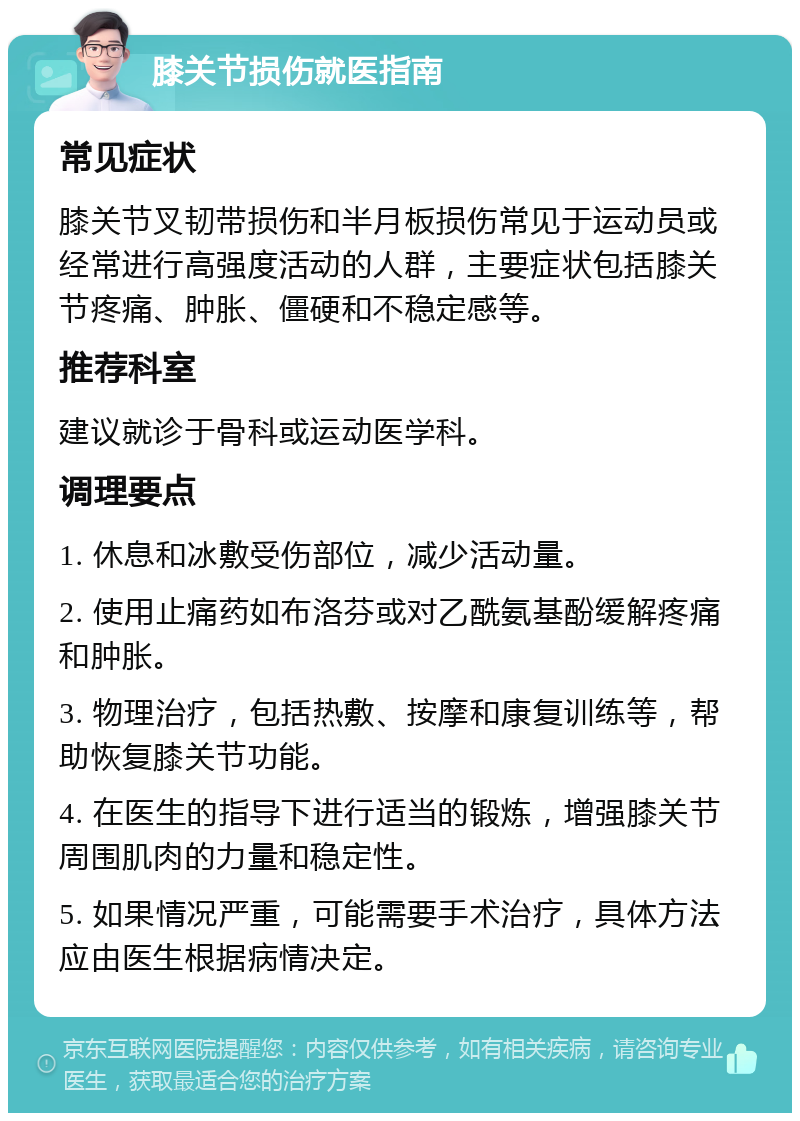 膝关节损伤就医指南 常见症状 膝关节叉韧带损伤和半月板损伤常见于运动员或经常进行高强度活动的人群，主要症状包括膝关节疼痛、肿胀、僵硬和不稳定感等。 推荐科室 建议就诊于骨科或运动医学科。 调理要点 1. 休息和冰敷受伤部位，减少活动量。 2. 使用止痛药如布洛芬或对乙酰氨基酚缓解疼痛和肿胀。 3. 物理治疗，包括热敷、按摩和康复训练等，帮助恢复膝关节功能。 4. 在医生的指导下进行适当的锻炼，增强膝关节周围肌肉的力量和稳定性。 5. 如果情况严重，可能需要手术治疗，具体方法应由医生根据病情决定。