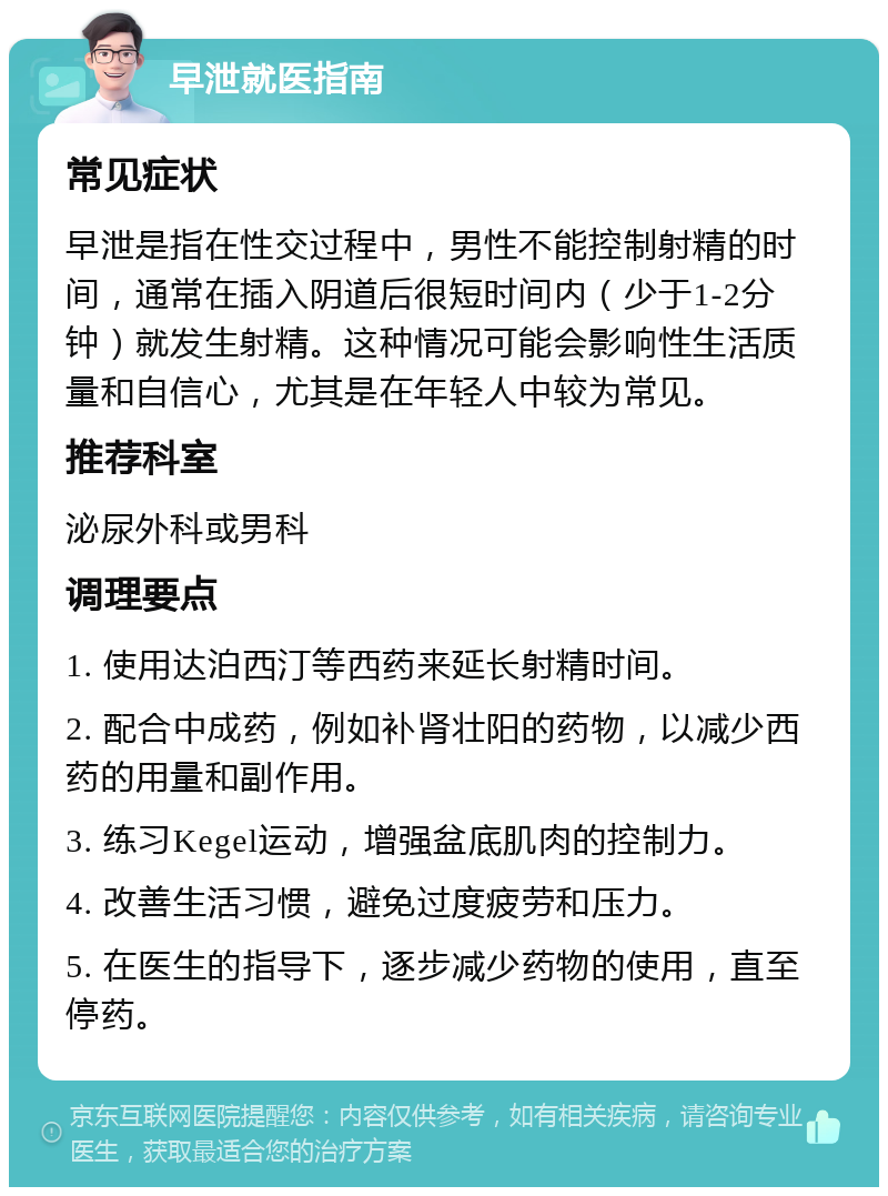 早泄就医指南 常见症状 早泄是指在性交过程中，男性不能控制射精的时间，通常在插入阴道后很短时间内（少于1-2分钟）就发生射精。这种情况可能会影响性生活质量和自信心，尤其是在年轻人中较为常见。 推荐科室 泌尿外科或男科 调理要点 1. 使用达泊西汀等西药来延长射精时间。 2. 配合中成药，例如补肾壮阳的药物，以减少西药的用量和副作用。 3. 练习Kegel运动，增强盆底肌肉的控制力。 4. 改善生活习惯，避免过度疲劳和压力。 5. 在医生的指导下，逐步减少药物的使用，直至停药。