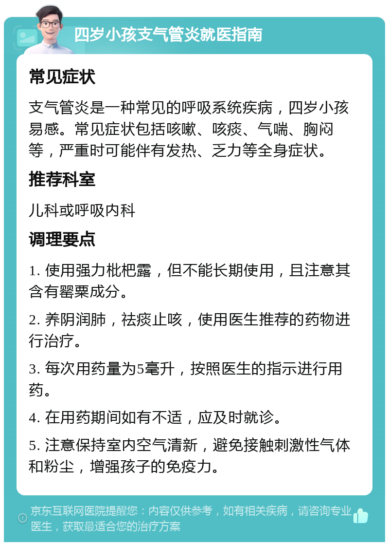 四岁小孩支气管炎就医指南 常见症状 支气管炎是一种常见的呼吸系统疾病，四岁小孩易感。常见症状包括咳嗽、咳痰、气喘、胸闷等，严重时可能伴有发热、乏力等全身症状。 推荐科室 儿科或呼吸内科 调理要点 1. 使用强力枇杷露，但不能长期使用，且注意其含有罂粟成分。 2. 养阴润肺，祛痰止咳，使用医生推荐的药物进行治疗。 3. 每次用药量为5毫升，按照医生的指示进行用药。 4. 在用药期间如有不适，应及时就诊。 5. 注意保持室内空气清新，避免接触刺激性气体和粉尘，增强孩子的免疫力。