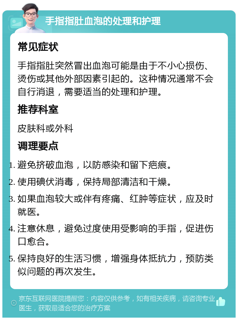 手指指肚血泡的处理和护理 常见症状 手指指肚突然冒出血泡可能是由于不小心损伤、烫伤或其他外部因素引起的。这种情况通常不会自行消退，需要适当的处理和护理。 推荐科室 皮肤科或外科 调理要点 避免挤破血泡，以防感染和留下疤痕。 使用碘伏消毒，保持局部清洁和干燥。 如果血泡较大或伴有疼痛、红肿等症状，应及时就医。 注意休息，避免过度使用受影响的手指，促进伤口愈合。 保持良好的生活习惯，增强身体抵抗力，预防类似问题的再次发生。