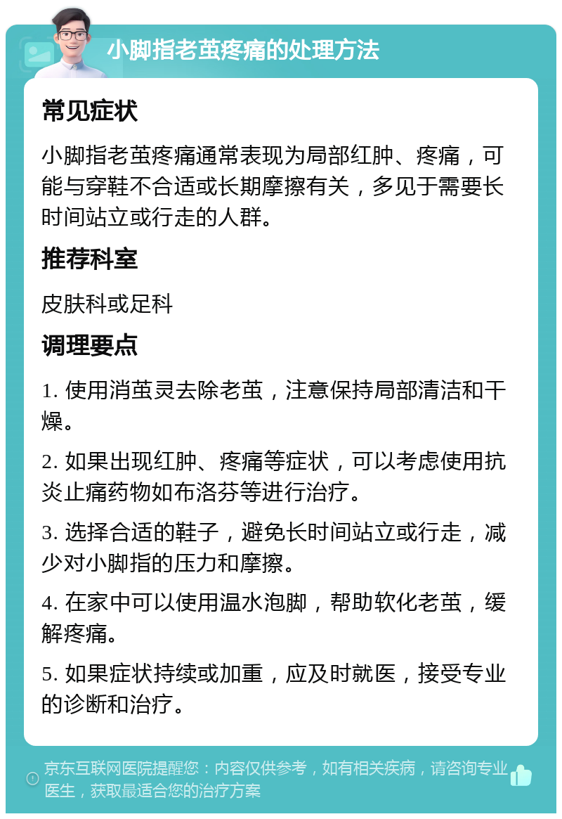 小脚指老茧疼痛的处理方法 常见症状 小脚指老茧疼痛通常表现为局部红肿、疼痛，可能与穿鞋不合适或长期摩擦有关，多见于需要长时间站立或行走的人群。 推荐科室 皮肤科或足科 调理要点 1. 使用消茧灵去除老茧，注意保持局部清洁和干燥。 2. 如果出现红肿、疼痛等症状，可以考虑使用抗炎止痛药物如布洛芬等进行治疗。 3. 选择合适的鞋子，避免长时间站立或行走，减少对小脚指的压力和摩擦。 4. 在家中可以使用温水泡脚，帮助软化老茧，缓解疼痛。 5. 如果症状持续或加重，应及时就医，接受专业的诊断和治疗。