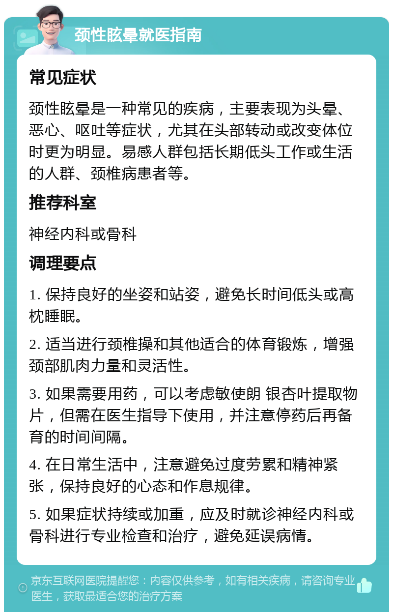 颈性眩晕就医指南 常见症状 颈性眩晕是一种常见的疾病，主要表现为头晕、恶心、呕吐等症状，尤其在头部转动或改变体位时更为明显。易感人群包括长期低头工作或生活的人群、颈椎病患者等。 推荐科室 神经内科或骨科 调理要点 1. 保持良好的坐姿和站姿，避免长时间低头或高枕睡眠。 2. 适当进行颈椎操和其他适合的体育锻炼，增强颈部肌肉力量和灵活性。 3. 如果需要用药，可以考虑敏使朗 银杏叶提取物片，但需在医生指导下使用，并注意停药后再备育的时间间隔。 4. 在日常生活中，注意避免过度劳累和精神紧张，保持良好的心态和作息规律。 5. 如果症状持续或加重，应及时就诊神经内科或骨科进行专业检查和治疗，避免延误病情。