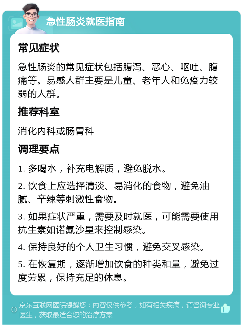 急性肠炎就医指南 常见症状 急性肠炎的常见症状包括腹泻、恶心、呕吐、腹痛等。易感人群主要是儿童、老年人和免疫力较弱的人群。 推荐科室 消化内科或肠胃科 调理要点 1. 多喝水，补充电解质，避免脱水。 2. 饮食上应选择清淡、易消化的食物，避免油腻、辛辣等刺激性食物。 3. 如果症状严重，需要及时就医，可能需要使用抗生素如诺氟沙星来控制感染。 4. 保持良好的个人卫生习惯，避免交叉感染。 5. 在恢复期，逐渐增加饮食的种类和量，避免过度劳累，保持充足的休息。