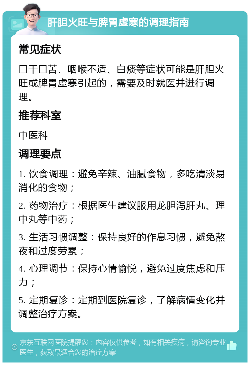 肝胆火旺与脾胃虚寒的调理指南 常见症状 口干口苦、咽喉不适、白痰等症状可能是肝胆火旺或脾胃虚寒引起的，需要及时就医并进行调理。 推荐科室 中医科 调理要点 1. 饮食调理：避免辛辣、油腻食物，多吃清淡易消化的食物； 2. 药物治疗：根据医生建议服用龙胆泻肝丸、理中丸等中药； 3. 生活习惯调整：保持良好的作息习惯，避免熬夜和过度劳累； 4. 心理调节：保持心情愉悦，避免过度焦虑和压力； 5. 定期复诊：定期到医院复诊，了解病情变化并调整治疗方案。