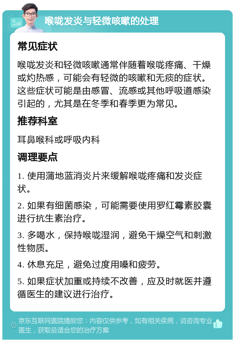 喉咙发炎与轻微咳嗽的处理 常见症状 喉咙发炎和轻微咳嗽通常伴随着喉咙疼痛、干燥或灼热感，可能会有轻微的咳嗽和无痰的症状。这些症状可能是由感冒、流感或其他呼吸道感染引起的，尤其是在冬季和春季更为常见。 推荐科室 耳鼻喉科或呼吸内科 调理要点 1. 使用蒲地蓝消炎片来缓解喉咙疼痛和发炎症状。 2. 如果有细菌感染，可能需要使用罗红霉素胶囊进行抗生素治疗。 3. 多喝水，保持喉咙湿润，避免干燥空气和刺激性物质。 4. 休息充足，避免过度用嗓和疲劳。 5. 如果症状加重或持续不改善，应及时就医并遵循医生的建议进行治疗。