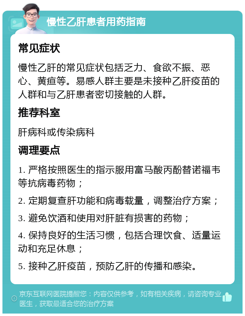 慢性乙肝患者用药指南 常见症状 慢性乙肝的常见症状包括乏力、食欲不振、恶心、黄疸等。易感人群主要是未接种乙肝疫苗的人群和与乙肝患者密切接触的人群。 推荐科室 肝病科或传染病科 调理要点 1. 严格按照医生的指示服用富马酸丙酚替诺福韦等抗病毒药物； 2. 定期复查肝功能和病毒载量，调整治疗方案； 3. 避免饮酒和使用对肝脏有损害的药物； 4. 保持良好的生活习惯，包括合理饮食、适量运动和充足休息； 5. 接种乙肝疫苗，预防乙肝的传播和感染。