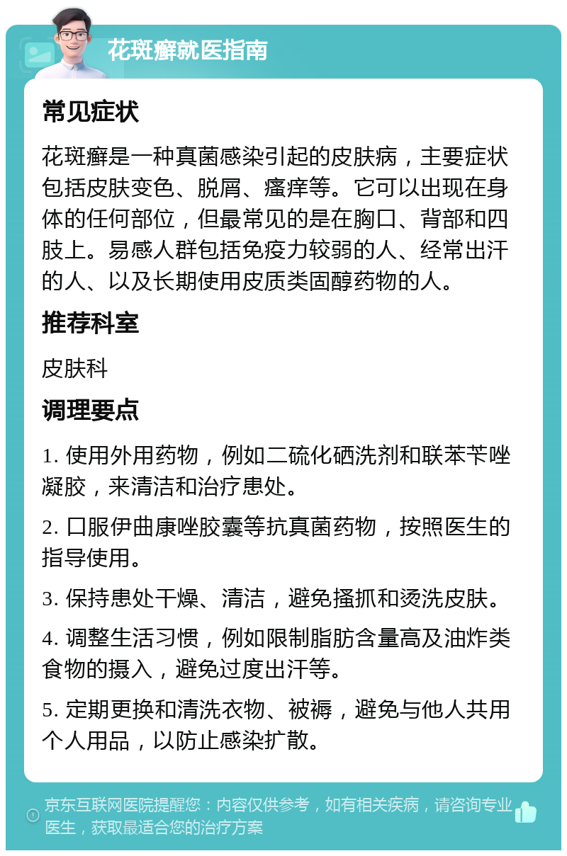 花斑癣就医指南 常见症状 花斑癣是一种真菌感染引起的皮肤病，主要症状包括皮肤变色、脱屑、瘙痒等。它可以出现在身体的任何部位，但最常见的是在胸口、背部和四肢上。易感人群包括免疫力较弱的人、经常出汗的人、以及长期使用皮质类固醇药物的人。 推荐科室 皮肤科 调理要点 1. 使用外用药物，例如二硫化硒洗剂和联苯苄唑凝胶，来清洁和治疗患处。 2. 口服伊曲康唑胶囊等抗真菌药物，按照医生的指导使用。 3. 保持患处干燥、清洁，避免搔抓和烫洗皮肤。 4. 调整生活习惯，例如限制脂肪含量高及油炸类食物的摄入，避免过度出汗等。 5. 定期更换和清洗衣物、被褥，避免与他人共用个人用品，以防止感染扩散。